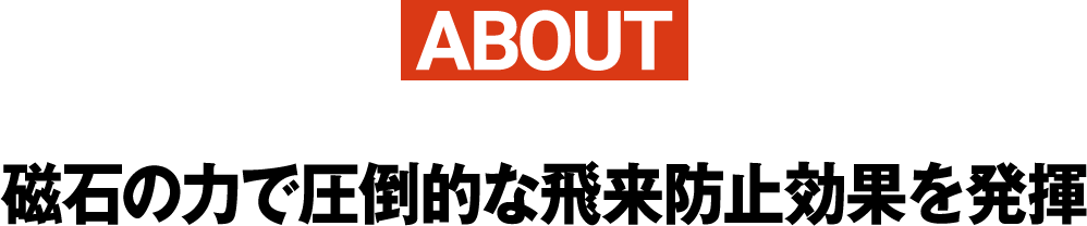 ABOUT磁石の力で圧倒的な飛来防止効果を発揮
