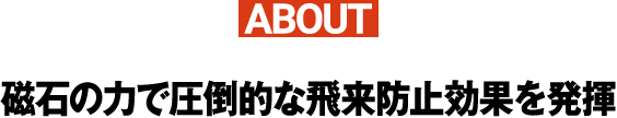 ABOUT磁石の力で圧倒的な飛来防止効果を発揮