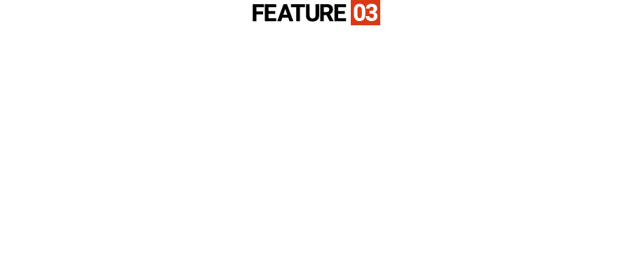 FEATURE03NOMAINTENANCE費用負担が少ないハイコストパフォーマンス仕様。